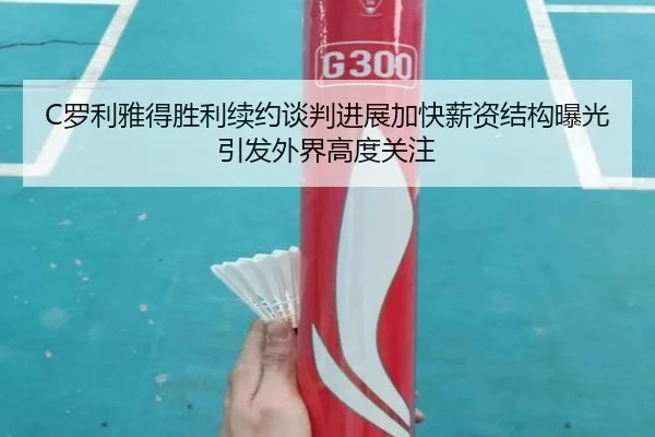 C罗利雅得胜利续约谈判进展加快薪资结构曝光引发外界高度关注