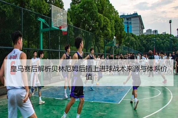 皇马赛后解析贝林厄姆后插上进球战术来源与体系价值