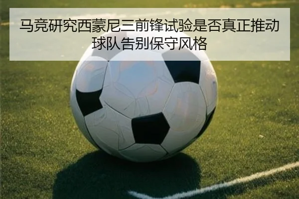 马竞研究西蒙尼三前锋试验是否真正推动球队告别保守风格