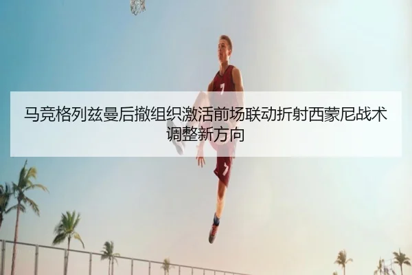 马竞格列兹曼后撤组织激活前场联动折射西蒙尼战术调整新方向