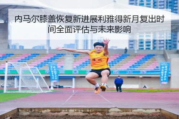 内马尔膝盖恢复新进展利雅得新月复出时间全面评估与未来影响