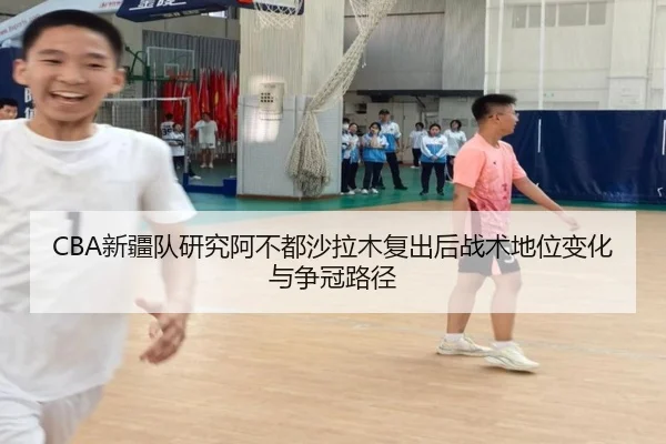 CBA新疆队研究阿不都沙拉木复出后战术地位变化与争冠路径