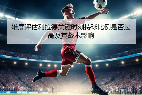 雄鹿评估利拉德关键时刻持球比例是否过高及其战术影响