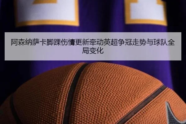 阿森纳萨卡脚踝伤情更新牵动英超争冠走势与球队全局变化
