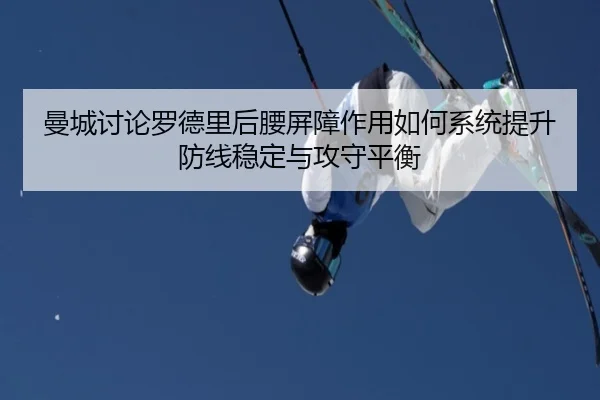 曼城讨论罗德里后腰屏障作用如何系统提升防线稳定与攻守平衡