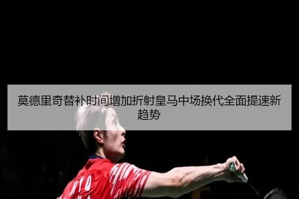 莫德里奇替补时间增加折射皇马中场换代全面提速新趋势