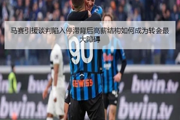 马赛引援谈判陷入停滞背后高薪结构如何成为转会最大障碍