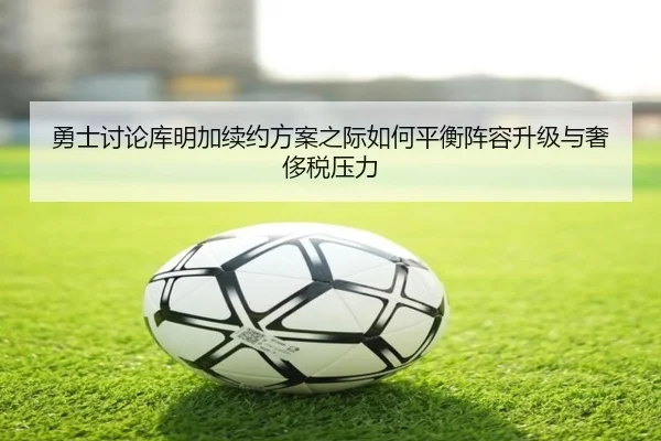 勇士讨论库明加续约方案之际如何平衡阵容升级与奢侈税压力